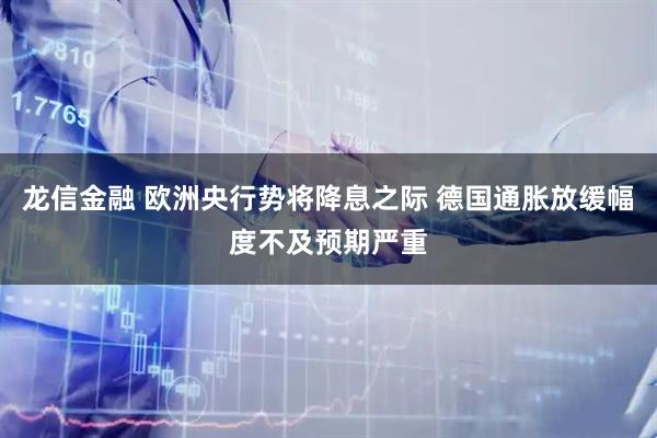 龙信金融 欧洲央行势将降息之际 德国通胀放缓幅度不及预期严重