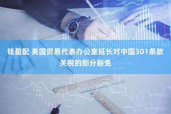钱盈配 美国贸易代表办公室延长对中国301条款关税的部分豁免