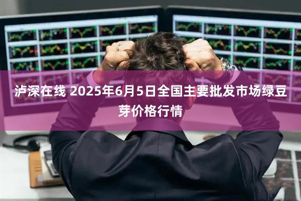 泸深在线 2025年6月5日全国主要批发市场绿豆芽价格行情
