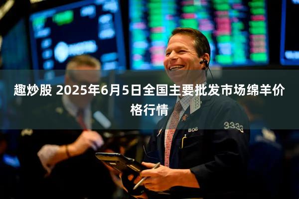 趣炒股 2025年6月5日全国主要批发市场绵羊价格行情