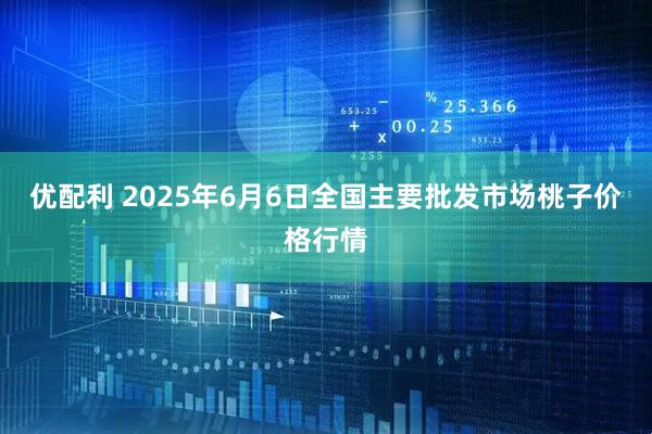 优配利 2025年6月6日全国主要批发市场桃子价格行情