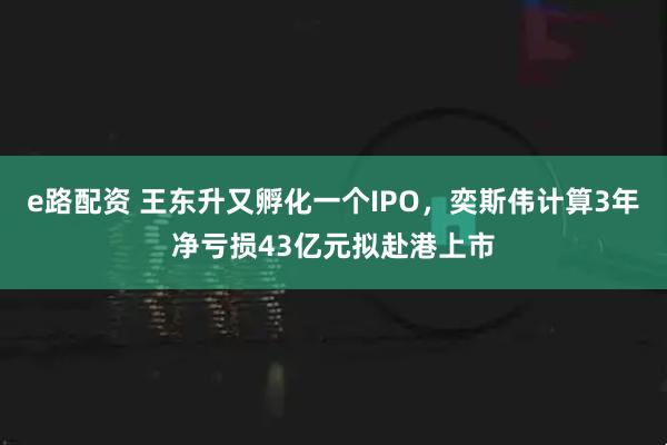 e路配资 王东升又孵化一个IPO，奕斯伟计算3年净亏损43亿元拟赴港上市