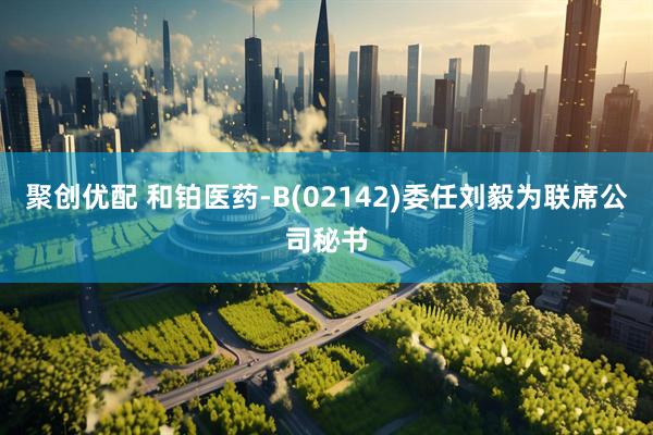 聚创优配 和铂医药-B(02142)委任刘毅为联席公司秘书