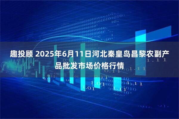 趣投顾 2025年6月11日河北秦皇岛昌黎农副产品批发市场价格行情