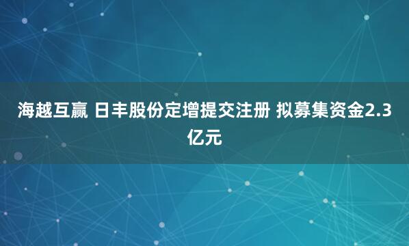 海越互赢 日丰股份定增提交注册 拟募集资金2.3亿元
