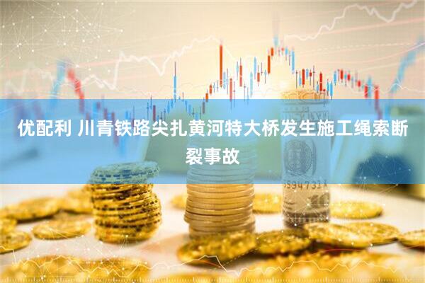 优配利 川青铁路尖扎黄河特大桥发生施工绳索断裂事故