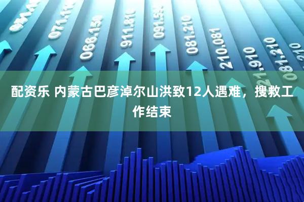 配资乐 内蒙古巴彦淖尔山洪致12人遇难，搜救工作结束
