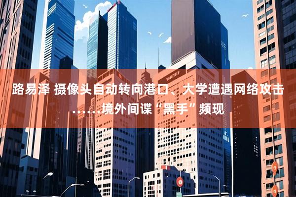 路易泽 摄像头自动转向港口、大学遭遇网络攻击……境外间谍“黑手”频现