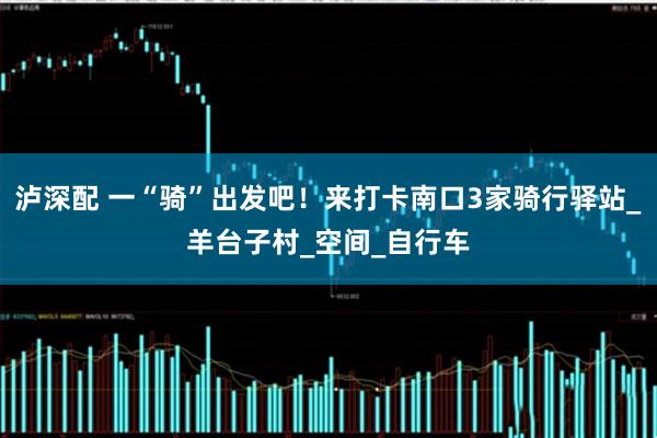 泸深配 一“骑”出发吧！来打卡南口3家骑行驿站_羊台子村_空间_自行车