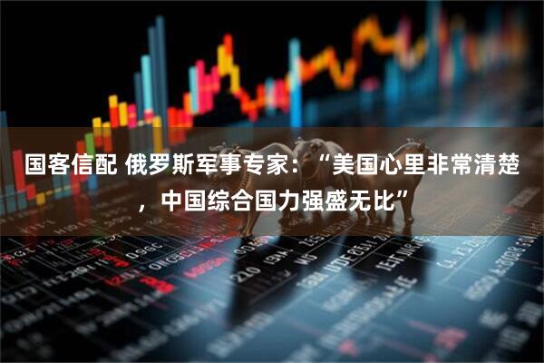 国客信配 俄罗斯军事专家：“美国心里非常清楚，中国综合国力强盛无比”