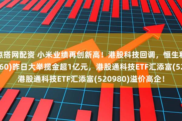 点搭网配资 小米业绩再创新高！港股科技回调，恒生科技ETF基金(513260)昨日大举揽金超1亿元，港股通科技ETF汇添富(520980)溢价高企！