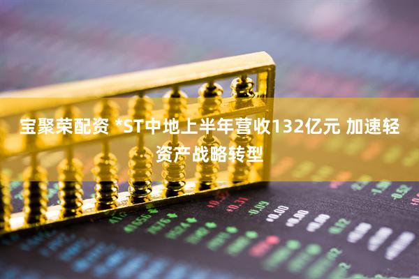 宝聚荣配资 *ST中地上半年营收132亿元 加速轻资产战略转型