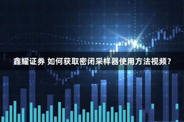 鑫耀证券 如何获取密闭采样器使用方法视频？