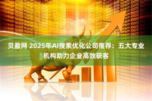 贝盈网 2025年AI搜索优化公司推荐：五大专业机构助力企业高效获客