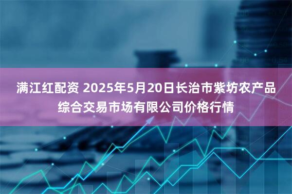 满江红配资 2025年5月20日长治市紫坊农产品综合交易市场有限公司价格行情