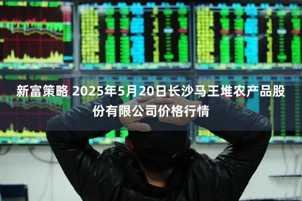 新富策略 2025年5月20日长沙马王堆农产品股份有限公司价格行情