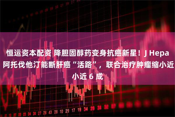 恒运资本配资 降胆固醇药变身抗癌新星！J Hepatol：阿托伐他汀能断肝癌“活路”，联合治疗肿瘤缩小近 6 成