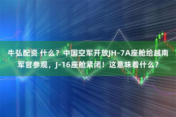 牛弘配资 什么？中国空军开放JH-7A座舱给越南军官参观，J-16座舱紧闭！这意味着什么？