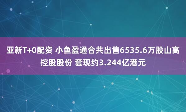 亚新T+0配资 小鱼盈通合共出售6535.6万股山高控股股份 套现约3.244亿港元