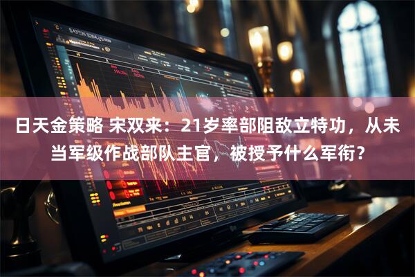 日天金策略 宋双来：21岁率部阻敌立特功，从未当军级作战部队主官，被授予什么军衔？