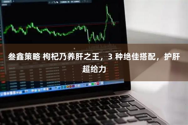 叁鑫策略 枸杞乃养肝之王，3 种绝佳搭配，护肝超给力