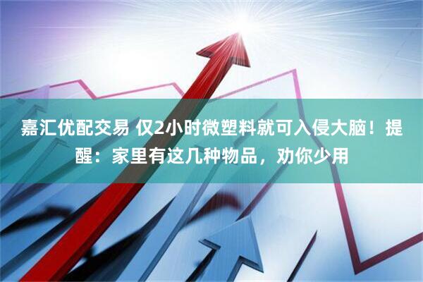 嘉汇优配交易 仅2小时微塑料就可入侵大脑！提醒：家里有这几种物品，劝你少用